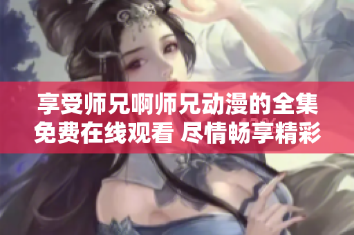 享受師兄啊師兄動(dòng)漫的全集免費(fèi)在線觀看 盡情暢享精彩動(dòng)漫世界