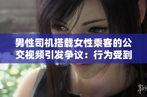 男性司機(jī)搭載女性乘客的公交視頻引發(fā)爭(zhēng)議：行為受到質(zhì)疑