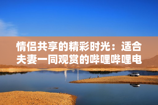 情侶共享的精彩時(shí)光：適合夫妻一同觀賞的嗶哩嗶哩電視劇推薦