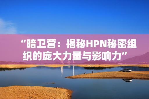 “暗衛(wèi)營：揭秘HPN秘密組織的龐大力量與影響力”