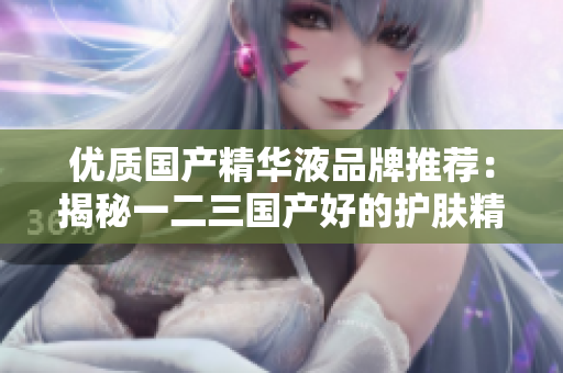 優(yōu)質(zhì)國產(chǎn)精華液品牌推薦：揭秘一二三國產(chǎn)好的護膚精華液