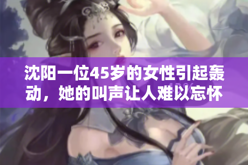 沈陽一位45歲的女性引起轟動，她的叫聲讓人難以忘懷