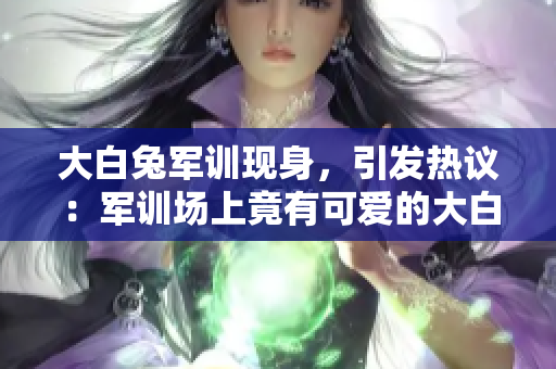 大白兔軍訓(xùn)現(xiàn)身，引發(fā)熱議：軍訓(xùn)場上竟有可愛的大白兔出沒！