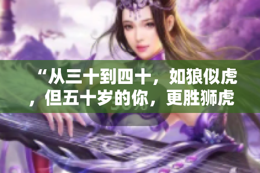 “從三十到四十，如狼似虎，但五十歲的你，更勝獅虎”