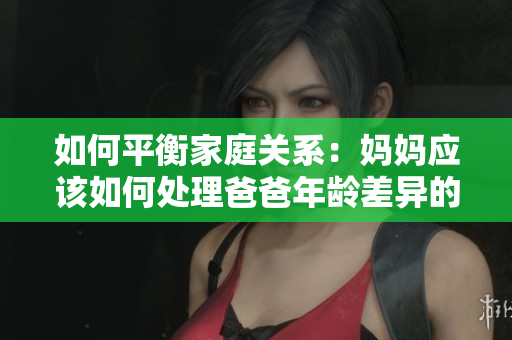 如何平衡家庭關(guān)系：媽媽應(yīng)該如何處理爸爸年齡差異的教育問題？