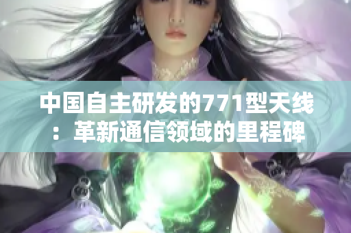 中國自主研發(fā)的771型天線：革新通信領(lǐng)域的里程碑