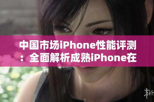 中國(guó)市場(chǎng)iPhone性能評(píng)測(cè)：全面解析成熟iPhone在各項(xiàng)指標(biāo)上的表現(xiàn)