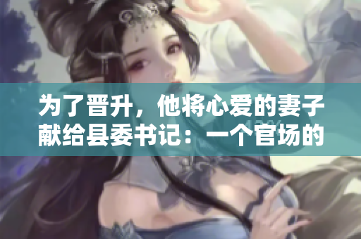 為了晉升，他將心愛的妻子獻給縣委書記：一個官場的犧牲
