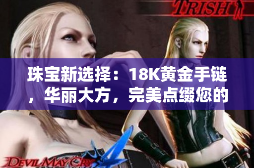 珠寶新選擇：18K黃金手鏈，華麗大方，完美點(diǎn)綴您的時(shí)尚風(fēng)采