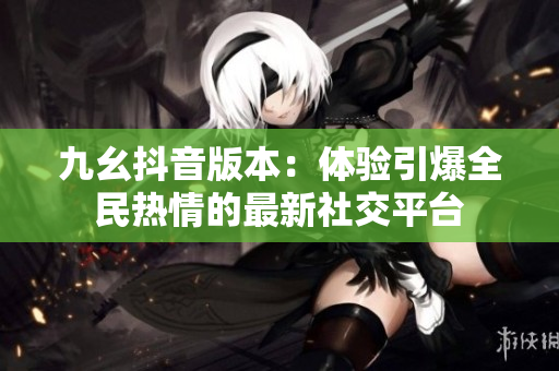 九幺抖音版本：體驗(yàn)引爆全民熱情的最新社交平臺(tái)
