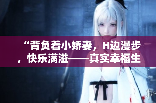 “背負(fù)著小嬌妻，H邊漫步，快樂(lè)滿溢——真實(shí)幸福生活視頻”