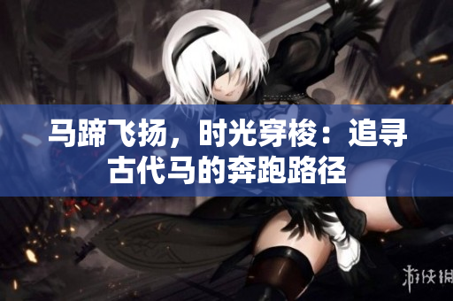 馬蹄飛揚(yáng)，時光穿梭：追尋古代馬的奔跑路徑