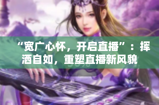 “寬廣心懷，開啟直播”：揮灑自如，重塑直播新風(fēng)貌