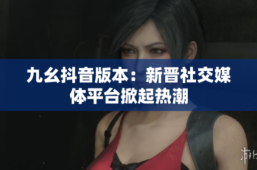 九幺抖音版本：新晉社交媒體平臺(tái)掀起熱潮