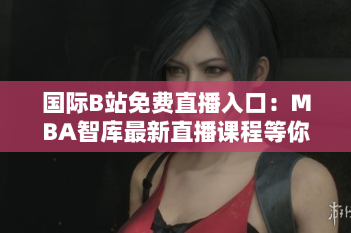 國際B站免費(fèi)直播入口：MBA智庫最新直播課程等你來學(xué)習(xí)