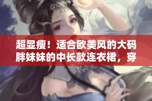 超顯瘦！適合歐美風(fēng)的大碼胖妹妹的中長款連衣裙，穿出時尚氣質(zhì)！