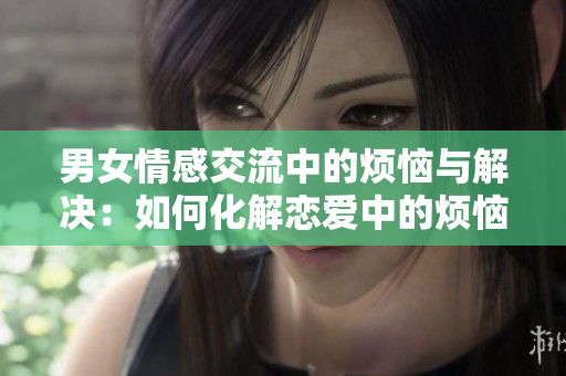 男女情感交流中的煩惱與解決：如何化解戀愛中的煩惱問題