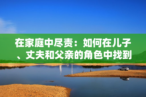 在家庭中盡責(zé)：如何在兒子、丈夫和父親的角色中找到平衡和幸福
