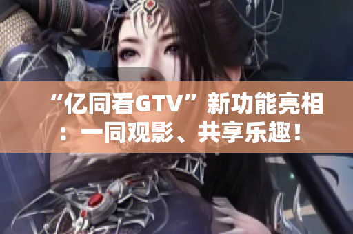 “億同看GTV”新功能亮相：一同觀影、共享樂(lè)趣！