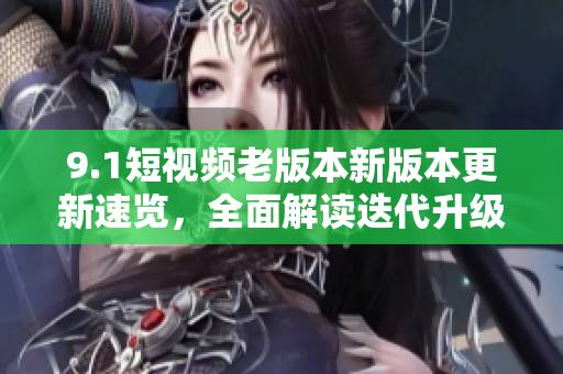 9.1短視頻老版本新版本更新速覽，全面解讀迭代升級帶來的功能優(yōu)化