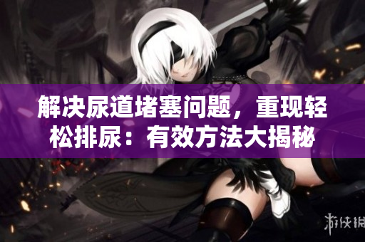 解決尿道堵塞問(wèn)題，重現(xiàn)輕松排尿：有效方法大揭秘