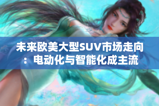未來(lái)歐美大型SUV市場(chǎng)走向：電動(dòng)化與智能化成主流