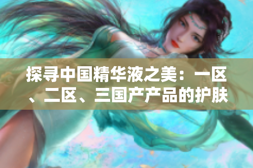 探尋中國(guó)精華液之美：一區(qū)、二區(qū)、三國(guó)產(chǎn)產(chǎn)品的護(hù)膚奇跡