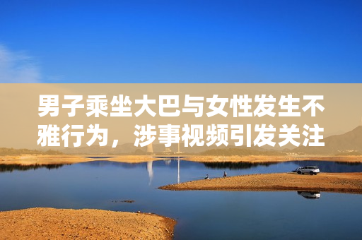 男子乘坐大巴與女性發(fā)生不雅行為，涉事視頻引發(fā)關注
