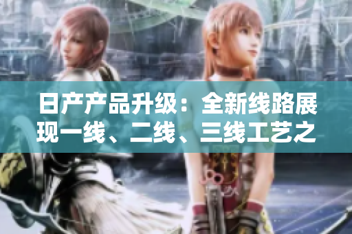 日產(chǎn)產(chǎn)品升級：全新線路展現(xiàn)一線、二線、三線工藝之美