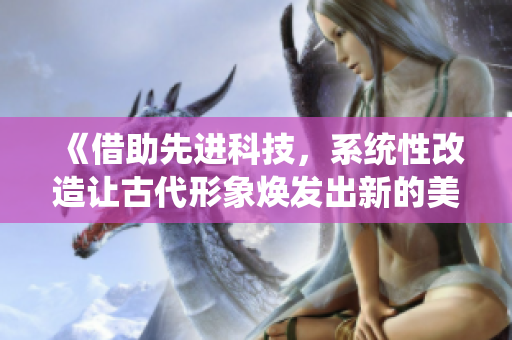 《借助先進(jìn)科技，系統(tǒng)性改造讓古代形象煥發(fā)出新的美麗與活力》