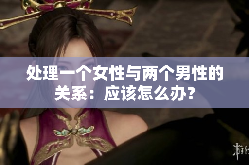 處理一個女性與兩個男性的關(guān)系：應(yīng)該怎么辦？