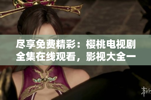盡享免費精彩：櫻桃電視劇全集在線觀看，影視大全一覽無余！