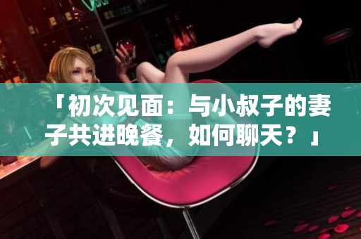 「初次見面：與小叔子的妻子共進晚餐，如何聊天？」