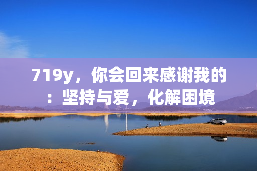 719y，你會(huì)回來感謝我的：堅(jiān)持與愛，化解困境