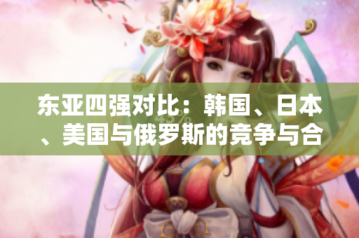 東亞四強對比:韓國、日本、美國與俄羅斯的競爭與合作 東亞四強對比:韓國、日本、美國與俄羅斯的競爭與合作