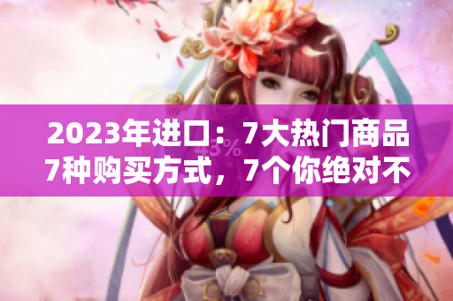 2023年進(jìn)口：7大熱門商品7種購(gòu)買方式，7個(gè)你絕對(duì)不能錯(cuò)過(guò)的進(jìn)口好貨