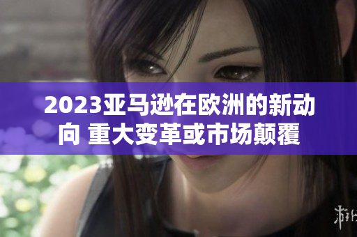 2023亞馬遜在歐洲的新動(dòng)向 重大變革或市場(chǎng)顛覆