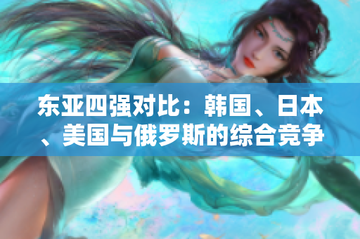 東亞四強(qiáng)對(duì)比：韓國(guó)、日本、美國(guó)與俄羅斯的綜合競(jìng)爭(zhēng)力分析