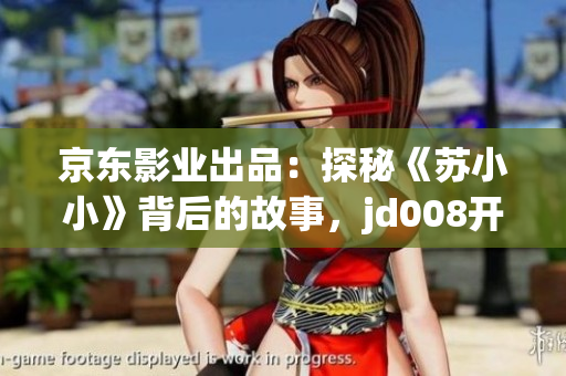 京東影業(yè)出品：探秘《蘇小小》背后的故事，jd008開(kāi)啟全新電影傳奇