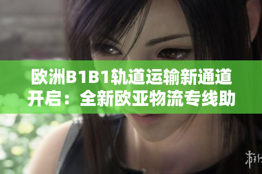 歐洲B1B1軌道運(yùn)輸新通道開啟：全新歐亞物流專線助力跨國貿(mào)易發(fā)展