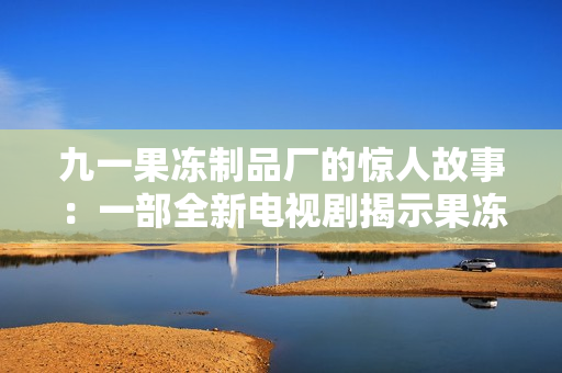 九一果凍制品廠的驚人故事：一部全新電視劇揭示果凍背后的秘密與挑戰(zhàn)