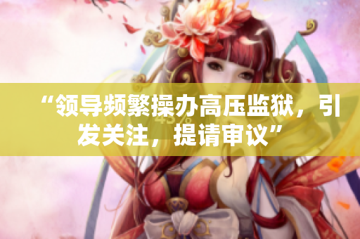 “領導頻繁操辦高壓監(jiān)獄，引發(fā)關注，提請審議”
