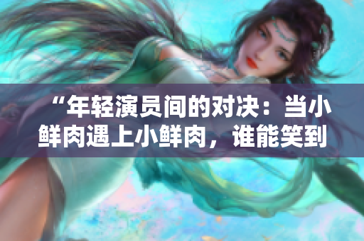“年輕演員間的對決：當小鮮肉遇上小鮮肉，誰能笑到最后？”