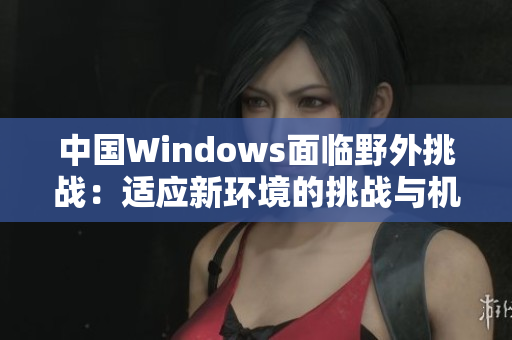 中國(guó)Windows面臨野外挑戰(zhàn)：適應(yīng)新環(huán)境的挑戰(zhàn)與機(jī)遇