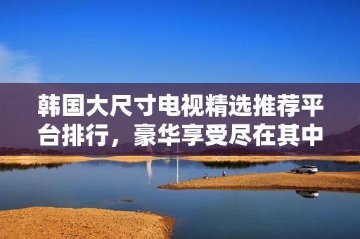 韓國(guó)大尺寸電視精選推薦平臺(tái)排行，豪華享受盡在其中