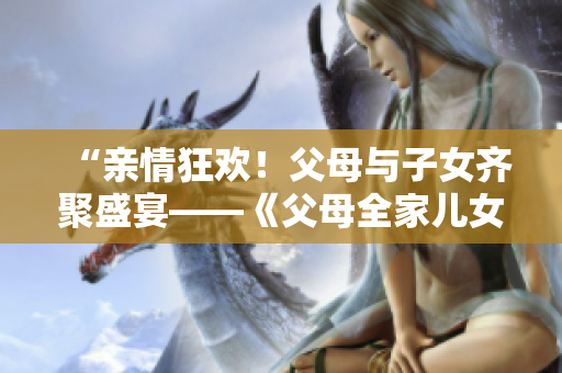 “親情狂歡！父母與子女齊聚盛宴——《父母全家兒女大聯(lián)歡》第14集”