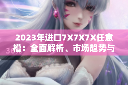 2023年進口7X7X7X任意槽：全面解析、市場趨勢與技術(shù)創(chuàng)新
