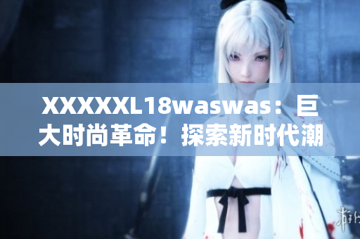 XXXXXL18waswas:巨大時尚革命!探索新時代潮流巨頭的獨特魅力 XXXXXL18waswas:巨大時尚革命!探索新時代潮流巨頭的獨特魅力