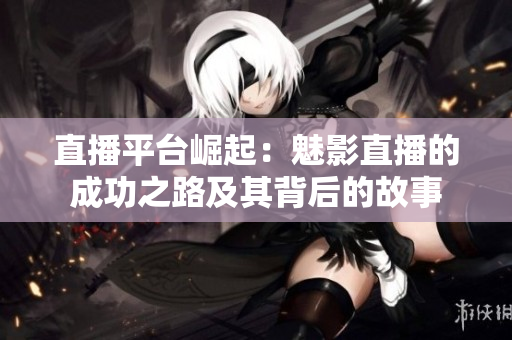 直播平臺崛起：魅影直播的成功之路及其背后的故事