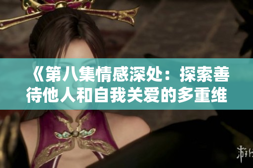 《第八集情感深處:探索善待他人和自我關(guān)愛的多重維度》 《第八集情感深處:探索善待他人和自我關(guān)愛的多重維度》
